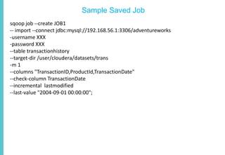 Sample Saved Job
sqoop job --create JOB1
-- import --connect jdbc:mysql://192.168.56.1:3306/adventureworks
-username XXX
-password XXX
--table transactionhistory
--target-dir /user/cloudera/datasets/trans
-m 1
--columns "TransactionID,ProductId,TransactionDate"
--check-column TransactionDate
--incremental lastmodified
--last-value "2004-09-01 00:00:00";
 