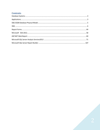 2
Contents
Database Systems.........................................................................................................................................3
Applications...................................................................................................................................................3
DB2 GSDB Database Physical Model.............................................................................................................5
XML ...............................................................................................................................................................6
Report Forms ..............................................................................................................................................44
Microsoft SSIS 2012...................................................................................................................................58
ASP.NET Web Report ..................................................................................................................................60
Microsoft SQL Server Analysis Services2012 ..............................................................................................71
Microsoft SQL Server Report Builder........................................................................................................107
 