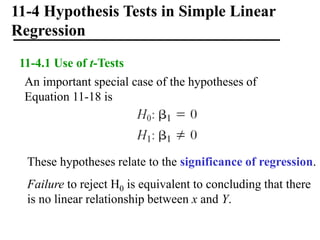 11-4 Hypothesis Tests in Simple Linear
Regression
11-4.1 Use of t-Tests
An important special case of the hypotheses of
Equation 11-18 is
These hypotheses relate to the significance of regression.
Failure to reject H0 is equivalent to concluding that there
is no linear relationship between x and Y.
 