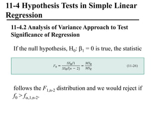 11-4 Hypothesis Tests in Simple Linear
Regression
11-4.2 Analysis of Variance Approach to Test
Significance of Regression
If the null hypothesis, H0: 1 = 0 is true, the statistic
follows the F1,n-2 distribution and we would reject if
f0 > f,1,n-2.
 