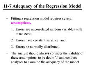 11-7 Adequacy of the Regression Model
• Fitting a regression model requires several
assumptions.
1. Errors are uncorrelated random variables with
mean zero;
2. Errors have constant variance; and,
3. Errors be normally distributed.
• The analyst should always consider the validity of
these assumptions to be doubtful and conduct
analyses to examine the adequacy of the model
 