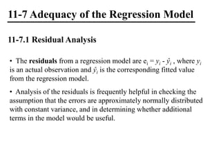 11-7 Adequacy of the Regression Model
11-7.1 Residual Analysis
• The residuals from a regression model are ei = yi - ŷi , where yi
is an actual observation and ŷi is the corresponding fitted value
from the regression model.
• Analysis of the residuals is frequently helpful in checking the
assumption that the errors are approximately normally distributed
with constant variance, and in determining whether additional
terms in the model would be useful.
 