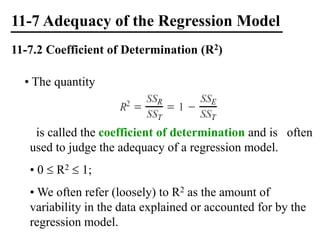 11-7 Adequacy of the Regression Model
11-7.2 Coefficient of Determination (R2)
• The quantity
is called the coefficient of determination and is often
used to judge the adequacy of a regression model.
• 0  R2  1;
• We often refer (loosely) to R2 as the amount of
variability in the data explained or accounted for by the
regression model.
 