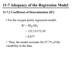 11-7 Adequacy of the Regression Model
11-7.2 Coefficient of Determination (R2)
• For the oxygen purity regression model,
R2 = SSR/SST
= 152.13/173.38
= 0.877
• Thus, the model accounts for 87.7% of the
variability in the data.
 