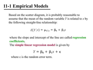 11-1 Empirical Models
Based on the scatter diagram, it is probably reasonable to
assume that the mean of the random variable Y is related to x by
the following straight-line relationship:
where the slope and intercept of the line are called regression
coefficients.
The simple linear regression model is given by
where  is the random error term.
 