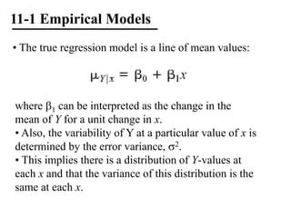 11-1 Empirical Models
• The true regression model is a line of mean values:
where 1 can be interpreted as the change in the
mean of Y for a unit change in x.
• Also, the variability of Y at a particular value of x is
determined by the error variance, 2.
• This implies there is a distribution of Y-values at
each x and that the variance of this distribution is the
same at each x.
 