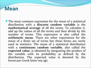 Mean
The most common expression for the mean of a statistical
distribution with a discrete random variable is the
mathematical average of all the terms. To calculate it,
add up the values of all the terms and then divide by the
number of terms. This expression is also called the
arithmetic mean. There are other expressions for the
mean of a finite set of terms but these forms are rarely
used in statistics. The mean of a statistical distribution
with a continuous random variable, also called the
expected value, is obtained by integrating the product of
the variable with its probability as defined by the
distribution. The expected value is denoted by the
lowercase Greek letter mu (µ).
 