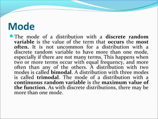 Mode
The mode of a distribution with a discrete random
variable is the value of the term that occurs the most
often. It is not uncommon for a distribution with a
discrete random variable to have more than one mode,
especially if there are not many terms. This happens when
two or more terms occur with equal frequency, and more
often than any of the others. A distribution with two
modes is called bimodal. A distribution with three modes
is called trimodal. The mode of a distribution with a
continuous random variable is the maximum value of
the function. As with discrete distributions, there may be
more than one mode.
 