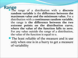 RangeThe range of a distribution with a discrete
random variable is the difference between the
maximum value and the minimum value. For a
distribution with a continuous random variable,
the range is the difference between the two
extreme points on the distribution curve,
where the value of the function falls to zero.
For any value outside the range of a distribution,
the value of the function is equal to 0.
The least reliable of the measure and is use
only when one is in a hurry to get a measure
of variability
 