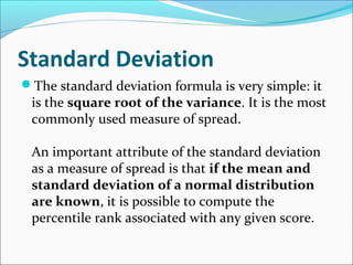 Standard Deviation
The standard deviation formula is very simple: it
is the square root of the variance. It is the most
commonly used measure of spread.
An important attribute of the standard deviation
as a measure of spread is that if the mean and
standard deviation of a normal distribution
are known, it is possible to compute the
percentile rank associated with any given score.
 