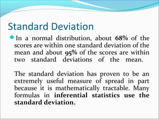 Standard Deviation
In a normal distribution, about 68% of the
scores are within one standard deviation of the
mean and about 95% of the scores are within
two standard deviations of the mean.
The standard deviation has proven to be an
extremely useful measure of spread in part
because it is mathematically tractable. Many
formulas in inferential statistics use the
standard deviation.
 