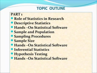 TOPIC OUTLINE
PART 1
Role of Statistics in Research
Descriptive Statistics
Hands –On Statistical Software
Sample and Population
Sampling Procedures
Sample Size
Hands –On Statistical Software
Inferential Statistics
Hypothesis Testing
Hands –On Statistical Software
 