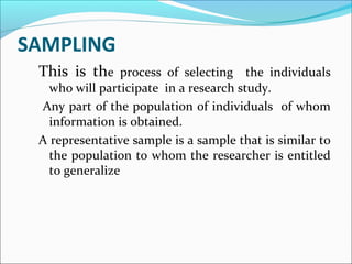 SAMPLING
This is the process of selecting the individuals
who will participate in a research study.
Any part of the population of individuals of whom
information is obtained.
A representative sample is a sample that is similar to
the population to whom the researcher is entitled
to generalize
 
