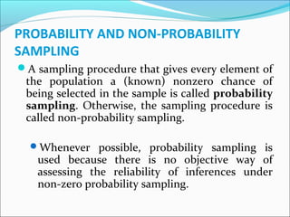 PROBABILITY AND NON-PROBABILITY
SAMPLING
A sampling procedure that gives every element of
the population a (known) nonzero chance of
being selected in the sample is called probability
sampling. Otherwise, the sampling procedure is
called non-probability sampling.
Whenever possible, probability sampling is
used because there is no objective way of
assessing the reliability of inferences under
non-zero probability sampling.
 