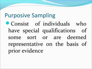 Purposive Sampling
Consist of individuals who
have special qualifications of
some sort or are deemed
representative on the basis of
prior evidence
 