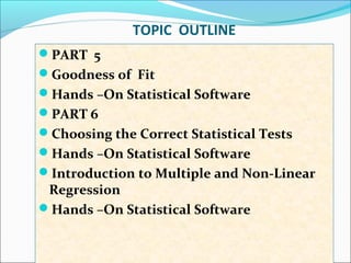 TOPIC OUTLINE
PART 5
Goodness of Fit
Hands –On Statistical Software
PART 6
Choosing the Correct Statistical Tests
Hands –On Statistical Software
Introduction to Multiple and Non-Linear
Regression
Hands –On Statistical Software
 