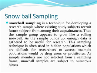 Snow ball Sampling
snowball sampling is a technique for developing a
research sample where existing study subjects recruit
future subjects from among their acquaintances. Thus
the sample group appears to grow like a rolling
snowball. As the sample builds up, enough data is
gathered to be useful for research. This sampling
technique is often used in hidden populations which
are difficult for researchers to access; example
populations would be drug users or prostitutes. As
sample members are not selected from a sampling
frame, snowball samples are subject to numerous
biases
 