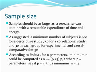 Sample size
Samples should be as large as a researcher can
obtain with a reasonable expenditure of time and
energy.
As suggested, a minimum number of subjects is 100
for a descriptive study , 50 for a correlational study,
and 30 in each group for experimental and causal-
comparative design
According to Padua , for n parameters, minimum n
could be computed as n >= (p +3) p/2 where p =
parameters , say if p = 4, thus minimum n = 14.
 