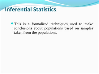 Inferential Statistics
This is a formalized techniques used to make
conclusions about populations based on samples
taken from the populations.
 