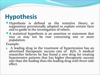 Hypothesis
Hypothesis is defined as the tentative theory or
supposition provisionally adopted to explain certain facts
and to guide in the investigation of others.
A statistical hypothesis is an assertion or statement that
may or may not be true concerning one or more
population.
Example:
1. A leading drug in the treatment of hypertension has an
advertised therapeutic success rate of 83%. A medical
researcher believes he has found a new drug for treating
hypertensive patients that has higher therapeutic success
rate than the leading than the leading drug with fewer side
effect.
 