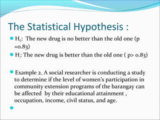 The Statistical Hypothesis :
HO: The new drug is no better than the old one (p
=0.83)
H1: The new drug is better than the old one ( p> 0.83)
Example 2. A social researcher is conducting a study
to determine if the level of women’s participation in
community extension programs of the barangay can
be affected by their educational attainment ,
occupation, income, civil status, and age.

 