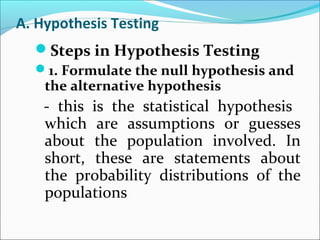 A. Hypothesis Testing
Steps in Hypothesis Testing
1. Formulate the null hypothesis and
the alternative hypothesis
- this is the statistical hypothesis
which are assumptions or guesses
about the population involved. In
short, these are statements about
the probability distributions of the
populations
 