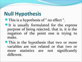 Null Hypothesis
This is a hypothesis of “ no effect “.
It is usually formulated for the express
purpose of being rejected, that is, it is the
negation of the point one is trying to
make.
This is the hypothesis that two or more
variables are not related or that two or
more statistics are not significantly
different.
 