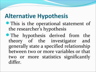 Alternative Hypothesis
This is the operational statement of
the researcher’s hypothesis
The hypothesis derived from the
theory of the investigator and
generally state a specified relationship
between two or more variables or that
two or more statistics significantly
differ.
 