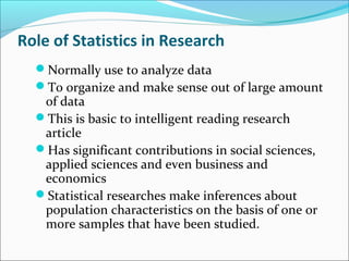 Role of Statistics in Research
Normally use to analyze data
To organize and make sense out of large amount
of data
This is basic to intelligent reading research
article
Has significant contributions in social sciences,
applied sciences and even business and
economics
Statistical researches make inferences about
population characteristics on the basis of one or
more samples that have been studied.
 
