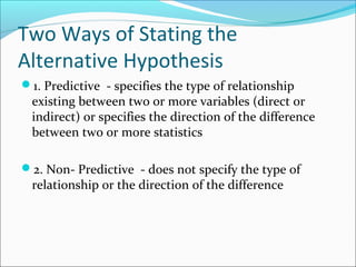 Two Ways of Stating the
Alternative Hypothesis
1. Predictive - specifies the type of relationship
existing between two or more variables (direct or
indirect) or specifies the direction of the difference
between two or more statistics
2. Non- Predictive - does not specify the type of
relationship or the direction of the difference
 