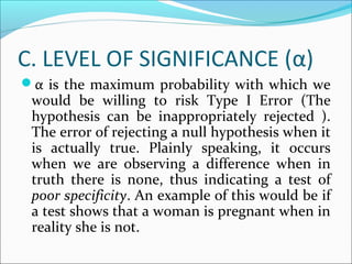 C. LEVEL OF SIGNIFICANCE (α)
α is the maximum probability with which we
would be willing to risk Type I Error (The
hypothesis can be inappropriately rejected ).
The error of rejecting a null hypothesis when it
is actually true. Plainly speaking, it occurs
when we are observing a difference when in
truth there is none, thus indicating a test of
poor specificity. An example of this would be if
a test shows that a woman is pregnant when in
reality she is not.
 
