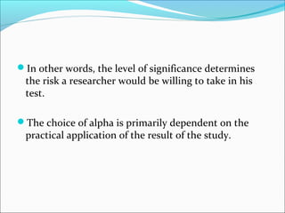 In other words, the level of significance determines
the risk a researcher would be willing to take in his
test.
The choice of alpha is primarily dependent on the
practical application of the result of the study.
 