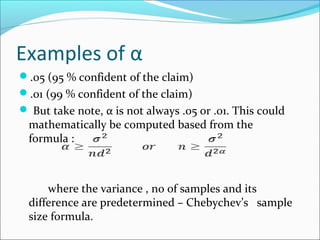 Examples of α
.05 (95 % confident of the claim)
.01 (99 % confident of the claim)
 But take note, α is not always .05 or .01. This could
mathematically be computed based from the
formula :
where the variance , no of samples and its
difference are predetermined – Chebychev’s sample
size formula.
 