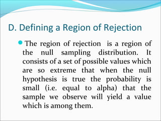 D. Defining a Region of Rejection
The region of rejection is a region of
the null sampling distribution. It
consists of a set of possible values which
are so extreme that when the null
hypothesis is true the probability is
small (i.e. equal to alpha) that the
sample we observe will yield a value
which is among them.
 