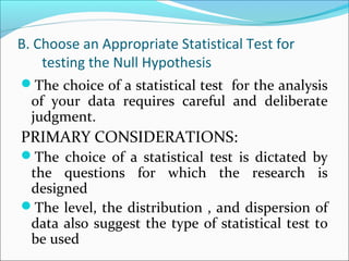 B. Choose an Appropriate Statistical Test for
testing the Null Hypothesis
The choice of a statistical test for the analysis
of your data requires careful and deliberate
judgment.
PRIMARY CONSIDERATIONS:
The choice of a statistical test is dictated by
the questions for which the research is
designed
The level, the distribution , and dispersion of
data also suggest the type of statistical test to
be used
 