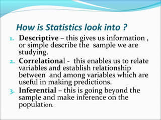 How is Statistics look into ?
1. Descriptive – this gives us information ,
or simple describe the sample we are
studying.
2. Correlational - this enables us to relate
variables and establish relationship
between and among variables which are
useful in making predictions.
3. Inferential – this is going beyond the
sample and make inference on the
population.
 