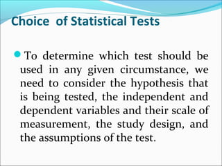 Choice of Statistical Tests
To determine which test should be
used in any given circumstance, we
need to consider the hypothesis that
is being tested, the independent and
dependent variables and their scale of
measurement, the study design, and
the assumptions of the test.
 