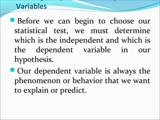 Variables
Before we can begin to choose our
statistical test, we must determine
which is the independent and which is
the dependent variable in our
hypothesis.
Our dependent variable is always the
phenomenon or behavior that we want
to explain or predict.
 