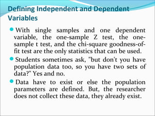 Defining Independent and Dependent
Variables
With single samples and one dependent
variable, the one-sample Z test, the one-
sample t test, and the chi-square goodness-of-
fit test are the only statistics that can be used.
Students sometimes ask, "but don't you have
population data too, so you have two sets of
data?" Yes and no.
Data have to exist or else the population
parameters are defined. But, the researcher
does not collect these data, they already exist.
 