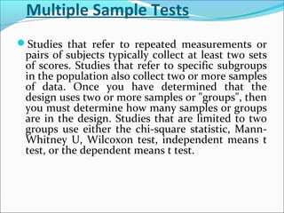Multiple Sample Tests
Studies that refer to repeated measurements or
pairs of subjects typically collect at least two sets
of scores. Studies that refer to specific subgroups
in the population also collect two or more samples
of data. Once you have determined that the
design uses two or more samples or "groups", then
you must determine how many samples or groups
are in the design. Studies that are limited to two
groups use either the chi-square statistic, Mann-
Whitney U, Wilcoxon test, independent means t
test, or the dependent means t test.
 