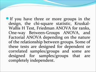 If you have three or more groups in the
design, the chi-square statistic, Kruskal-
Wallis H Test, Friedman ANOVA for ranks,
One-way Between-Groups ANOVA, and
Factorial ANOVA depending on the nature
of the relationship between groups. Some of
these tests are designed for dependent or
correlated samples/groups and some are
designed for samples/groups that are
completely independent.
 