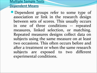 Multiple Sample Tests
Dependent Means
Dependent groups refer to some type of
association or link in the research design
between sets of scores. This usually occurs
in one of three conditions -- repeated
measures, linked selection, or matching.
Repeated measures designs collect data on
subjects using the same measure on at least
two occasions. This often occurs before and
after a treatment or when the same research
subjects are exposed to two different
experimental conditions.
 