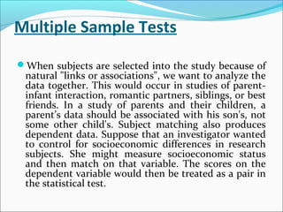 Multiple Sample Tests
When subjects are selected into the study because of
natural "links or associations", we want to analyze the
data together. This would occur in studies of parent-
infant interaction, romantic partners, siblings, or best
friends. In a study of parents and their children, a
parent’s data should be associated with his son's, not
some other child's. Subject matching also produces
dependent data. Suppose that an investigator wanted
to control for socioeconomic differences in research
subjects. She might measure socioeconomic status
and then match on that variable. The scores on the
dependent variable would then be treated as a pair in
the statistical test.
 