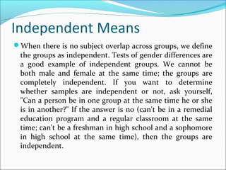 Independent Means
When there is no subject overlap across groups, we define
the groups as independent. Tests of gender differences are
a good example of independent groups. We cannot be
both male and female at the same time; the groups are
completely independent. If you want to determine
whether samples are independent or not, ask yourself,
"Can a person be in one group at the same time he or she
is in another?" If the answer is no (can't be in a remedial
education program and a regular classroom at the same
time; can't be a freshman in high school and a sophomore
in high school at the same time), then the groups are
independent.
 