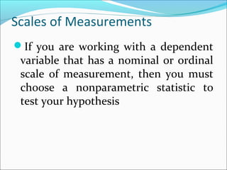 Scales of Measurements
If you are working with a dependent
variable that has a nominal or ordinal
scale of measurement, then you must
choose a nonparametric statistic to
test your hypothesis
 