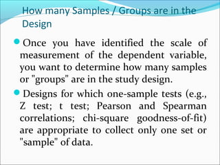 How many Samples / Groups are in the
Design
Once you have identified the scale of
measurement of the dependent variable,
you want to determine how many samples
or "groups" are in the study design.
Designs for which one-sample tests (e.g.,
Z test; t test; Pearson and Spearman
correlations; chi-square goodness-of-fit)
are appropriate to collect only one set or
"sample" of data.
 