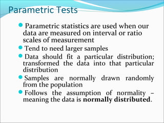 Parametric Tests
Parametric statistics are used when our
data are measured on interval or ratio
scales of measurement
Tend to need larger samples
Data should fit a particular distribution;
transformed the data into that particular
distribution
Samples are normally drawn randomly
from the population
Follows the assumption of normality –
meaning the data is normally distributed.
 