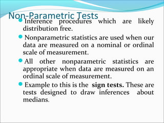 Non-Parametric TestsInference procedures which are likely
distribution free.
Nonparametric statistics are used when our
data are measured on a nominal or ordinal
scale of measurement.
All other nonparametric statistics are
appropriate when data are measured on an
ordinal scale of measurement.
Example to this is the sign tests. These are
tests designed to draw inferences about
medians.
 