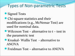 Types of Non-parametric Tests
Signed Tests
Chi-square statistics and their
modifications (e.g., McNemar Test) are
used for nominal data.
Wilcoxon Test – alternative to t – test in
the parametric test
Kruskal- Wallis Test - alternative to
ANOVA
Freidman Test – alternative to ANOVA
 