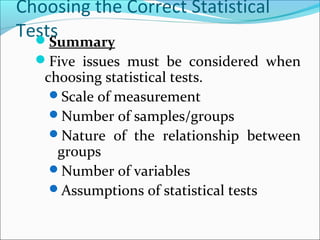 Choosing the Correct Statistical
TestsSummary
Five issues must be considered when
choosing statistical tests.
Scale of measurement
Number of samples/groups
Nature of the relationship between
groups
Number of variables
Assumptions of statistical tests
 